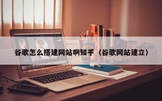 偃师谷歌怎么搭建网站啊知乎（谷歌网站建立）