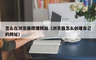 偃师怎么在浏览器搭建网站（浏览器怎么创建自己的网址）