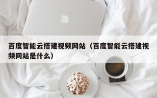 偃师百度智能云搭建视频网站（百度智能云搭建视频网站是什么）
