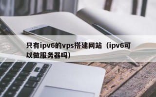 偃师只有ipv6的vps搭建网站（ipv6可以做服务器吗）